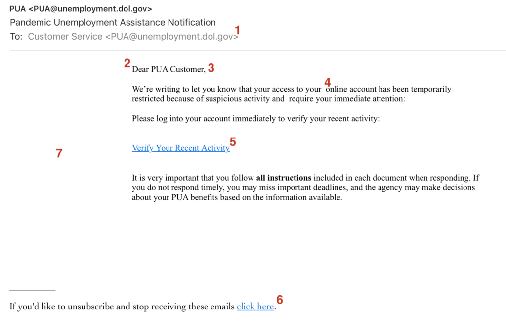 Text of email: Dear PUA Customer, We’re writing to let you know that your access to your online account has been temporarily restricted because of suspicious activity and require your immediate attention: Please log into your account immediately to verify your recent activity: Verify Your Recent Activity It is very important that you follow all instructions included in each document when responding. If you do not respond timely, you may miss important deadlines, and the agency may make decisions about your PUA benefits based on the information available. If you'd like to unsubscribe and stop receiving these emails click here.